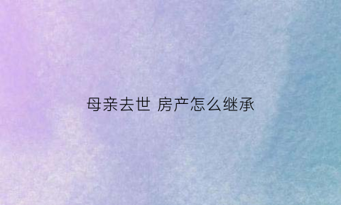 母亲去世房产怎么继承(母亲过世房子怎么继承)